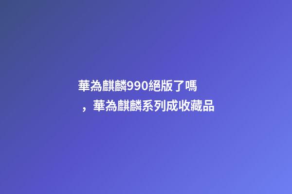 華為麒麟990絕版了嗎，華為麒麟系列成收藏品-第1張-觀點-玄機派